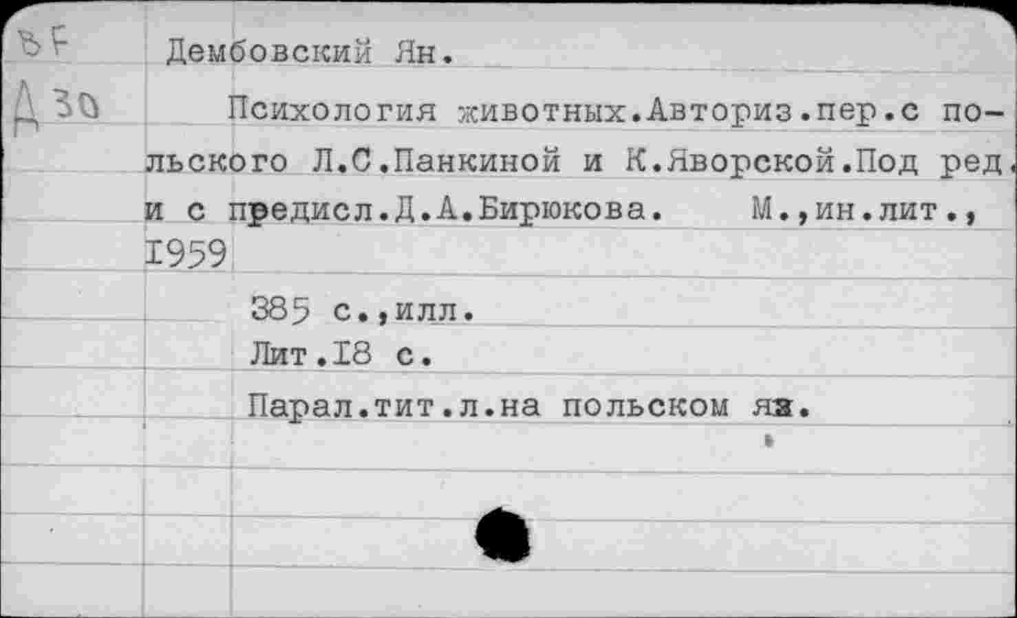 ﻿Дембовский Ян.
Психология животных.Авториз.пер.с польского Л.С.Панкиной и К.Яворской.Под ред и с предисл.Д.А.Бирюкова.	М.,ин.лит.,
Х959!
385 с.,илл.
Лит.18 с.
Парал.тит.л.на польском яз.